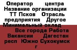 Оператор Call-центра › Название организации ­ ТТ-Псков › Отрасль предприятия ­ Другое › Минимальный оклад ­ 17 000 - Все города Работа » Вакансии   . Дагестан респ.,Южно-Сухокумск г.